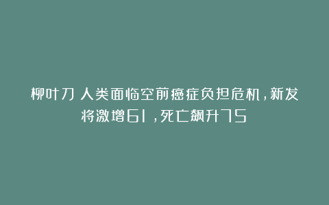 柳叶刀：人类面临空前癌症负担危机，新发将激增61%，死亡飙升75%