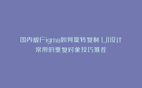 国内版Figma如何旋转复制？UI设计常用的重复对象技巧推荐！