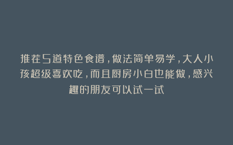 推荐5道特色食谱，做法简单易学，大人小孩超级喜欢吃，而且厨房小白也能做，感兴趣的朋友可以试一试！