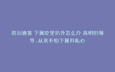 资治通鉴：下属吃里扒外怎么办？高明的领导，从来不怕下属有私心！