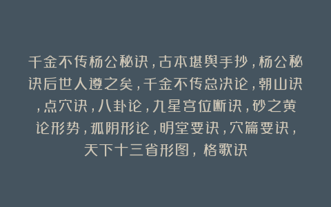 千金不传杨公秘诀，古本堪舆手抄，杨公秘诀后世人遵之矣，千金不传总决论，朝山诀，点穴诀，八卦论，九星宫位断诀，砂之黄论形势，孤阴形论，明堂要诀，穴篇要诀，天下十三省形图，龍格歌诀