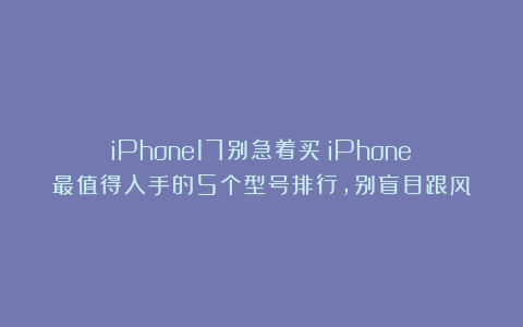iPhone17别急着买？iPhone最值得入手的5个型号排行，别盲目跟风