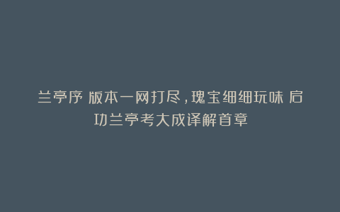 兰亭序：版本一网打尽，瑰宝细细玩味！启功兰亭考大成译解首章