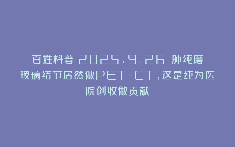 百姓科普（2025.9.26）：肺纯磨玻璃结节居然做PET-CT，这是纯为医院创收做贡献！