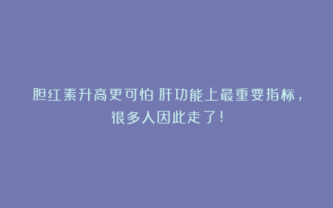 胆红素升高更可怕！肝功能上最重要指标，很多人因此走了!