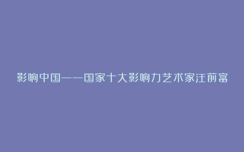 影响中国——国家十大影响力艺术家汪前富