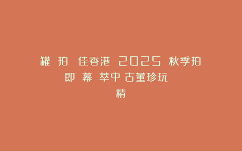 罐 拍賣｜聖佳香港 2025 秋季拍賣會即將啟幕：薈萃中國古董珍玩與書畫藝術精華