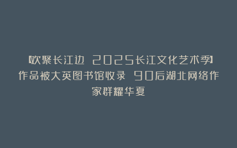 【欢聚长江边 2025长江文化艺术季】作品被大英图书馆收录 90后湖北网络作家群耀华夏