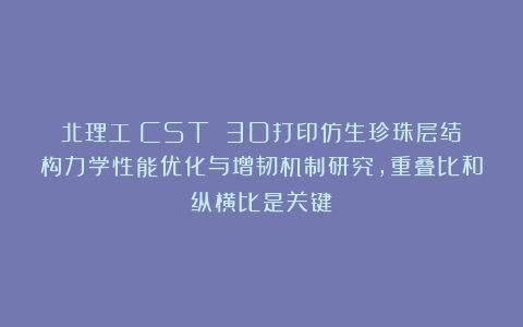 北理工《CST》：3D打印仿生珍珠层结构力学性能优化与增韧机制研究，重叠比和纵横比是关键