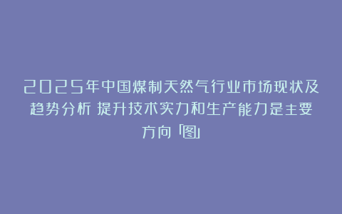 2025年中国煤制天然气行业市场现状及趋势分析:提升技术实力和生产能力是主要方向「图」