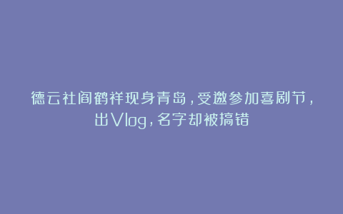 德云社阎鹤祥现身青岛，受邀参加喜剧节，出Vlog，名字却被搞错