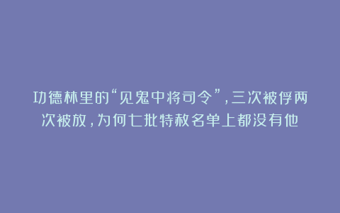 功德林里的“见鬼中将司令”，三次被俘两次被放，为何七批特赦名单上都没有他？