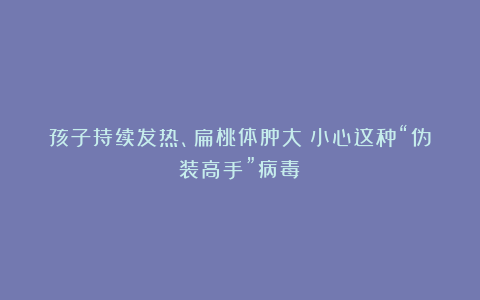 孩子持续发热、扁桃体肿大？小心这种“伪装高手”病毒！