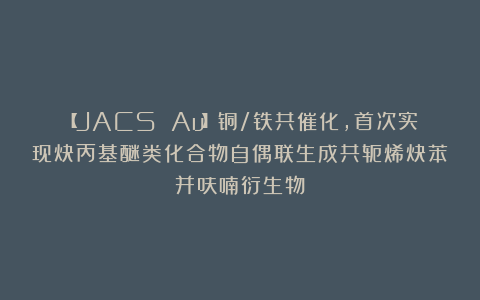 【JACS Au】铜/铁共催化,首次实现炔丙基醚类化合物自偶联生成共轭烯炔苯并呋喃衍生物