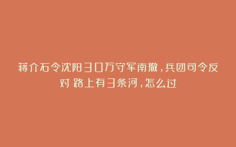 蒋介石令沈阳30万守军南撤，兵团司令反对：路上有3条河，怎么过
