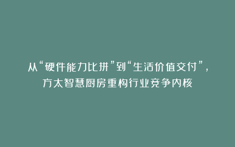 从“硬件能力比拼”到“生活价值交付”，方太智慧厨房重构行业竞争内核