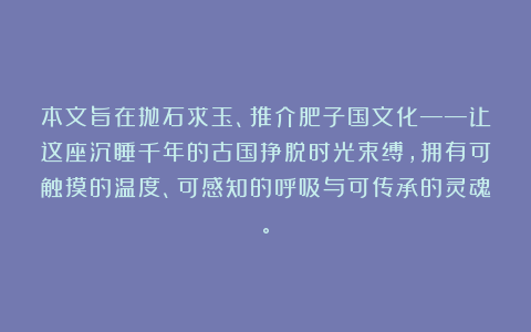 本文旨在抛石求玉、推介肥子国文化——让这座沉睡千年的古国挣脱时光束缚，拥有可触摸的温度、可感知的呼吸与可传承的灵魂。