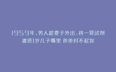1959年，男人趁妻子外出，将一管试剂灌进1岁儿子嘴里：爸爸对不起你