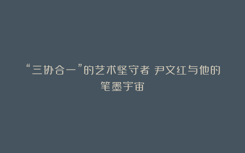 “三协合一”的艺术坚守者：尹文红与他的笔墨宇宙