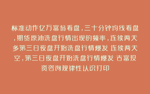 标准动作亿万富翁看盘，三十分钟均线看盘，期货原油洗盘行情出现的频率，连续两天多第三日夜盘开始洗盘行情爆发！连续两天空，第三日夜盘开始洗盘行情爆发！吉富投资咨询规律性认识打印
