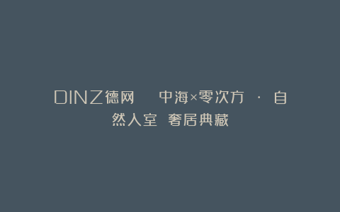 DINZ德网 | 中海×零次方 · 自然入室 奢居典藏