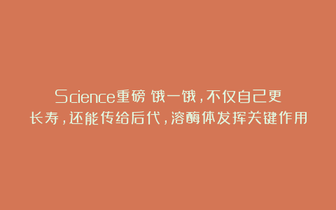 Science重磅：饿一饿，不仅自己更长寿，还能传给后代，溶酶体发挥关键作用
