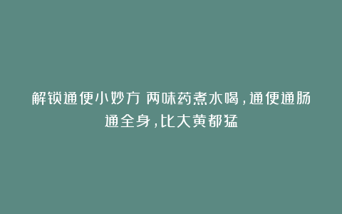 解锁通便小妙方：两味药煮水喝，通便通肠通全身，比大黄都猛