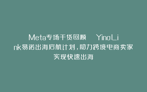 Meta专场干货回顾 | YinoLink易诺出海启航计划，助力跨境电商卖家实现快速出海