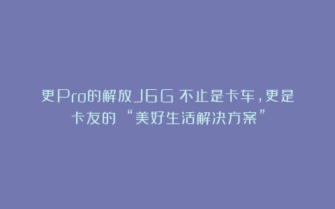 更Pro的解放J6G！不止是卡车，更是卡友的 “美好生活解决方案”