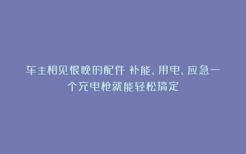 车主相见恨晚的配件！补能、用电、应急一个充电枪就能轻松搞定