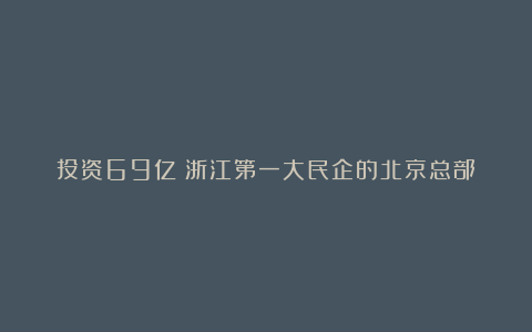 投资69亿！浙江第一大民企的北京总部