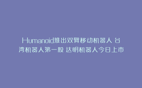 Humanoid推出双臂移动机器人;台湾机器人第一股!达明机器人今日上市