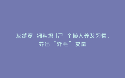 发缝宽、细软塌？12 个懒人养发习惯，养出 “炸毛” 发量