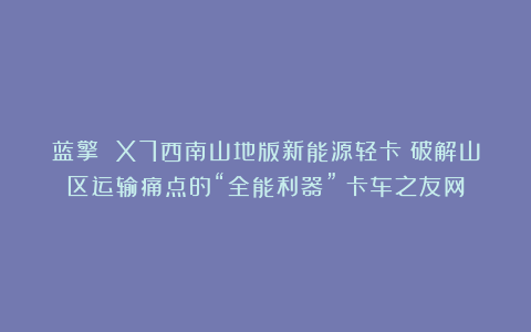 蓝擎 X7西南山地版新能源轻卡:破解山区运输痛点的“全能利器”丨卡车之友网