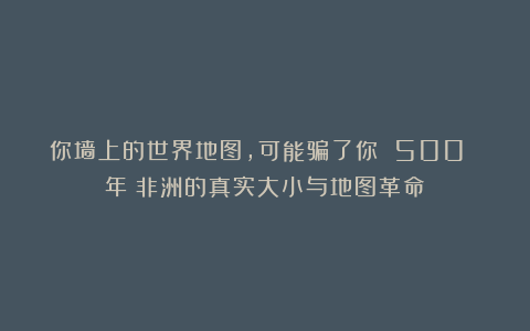 你墙上的世界地图，可能骗了你 500 年：非洲的真实大小与地图革命