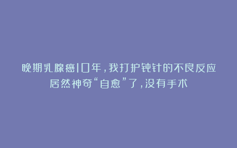 晚期乳腺癌10年，我打护骨针的不良反应居然神奇“自愈”了，没有手术