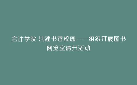 会计学院丨共建书香校园——组织开展图书阅览室清扫活动