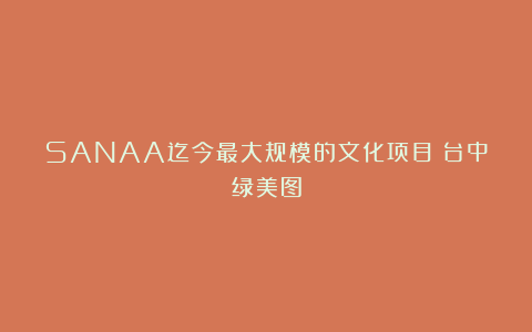SANAA迄今最大规模的文化项目：台中绿美图