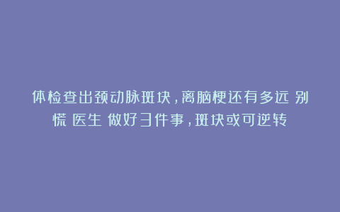 体检查出颈动脉斑块，离脑梗还有多远？别慌！医生：做好3件事，斑块或可逆转！
