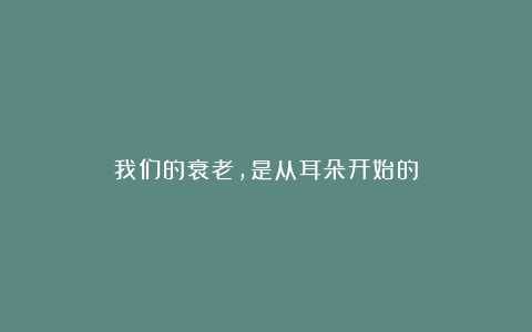 我们的衰老，是从耳朵开始的