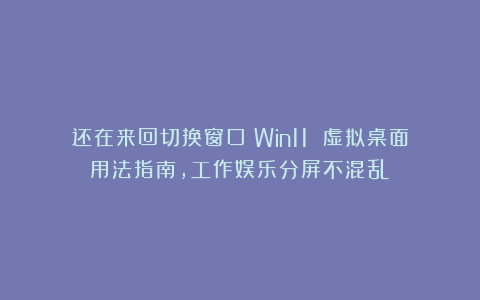 还在来回切换窗口？Win11 虚拟桌面用法指南，工作娱乐分屏不混乱！