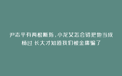尹志平有两根断指，小龙女怎会错把他当成杨过？长大才知道我们被金庸骗了