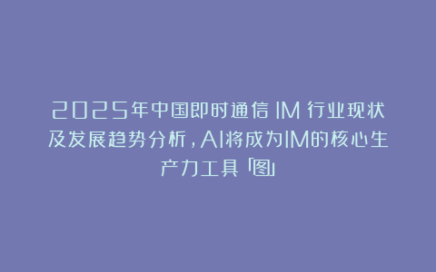 2025年中国即时通信（IM）行业现状及发展趋势分析，AI将成为IM的核心生产力工具「图」