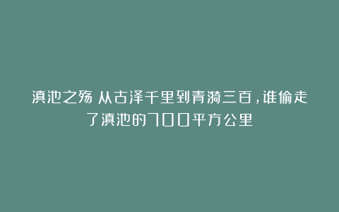滇池之殇：从古泽千里到青漪三百，谁偷走了滇池的700平方公里？