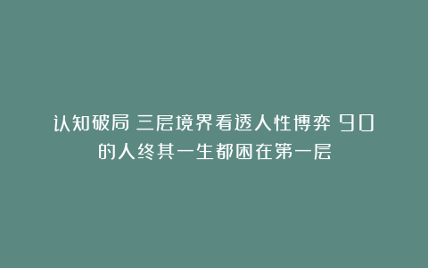 认知破局：三层境界看透人性博弈！90%的人终其一生都困在第一层