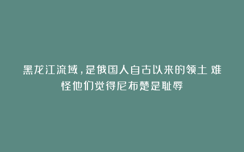 黑龙江流域，是俄国人自古以来的领土？难怪他们觉得尼布楚是耻辱