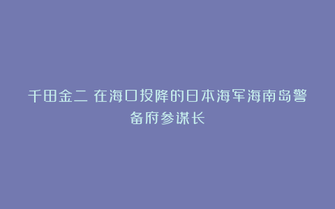 千田金二：在海口投降的日本海军海南岛警备府参谋长