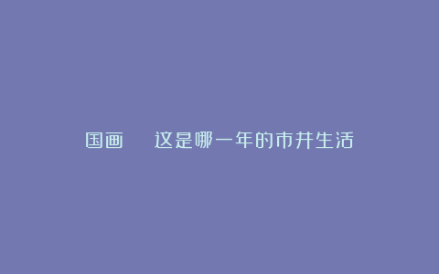 国画 | 这是哪一年的市井生活？