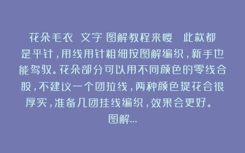 花朵毛衣 文字＋图解教程来喽！ 此款都是平针，用线用针粗细按图解编织，新手也能驾驭。花朵部分可以用不同颜色的零线合股，不建议一个团拉线，两种颜色提花会很厚实，准备几团挂线编织，效果会更好。 图解…