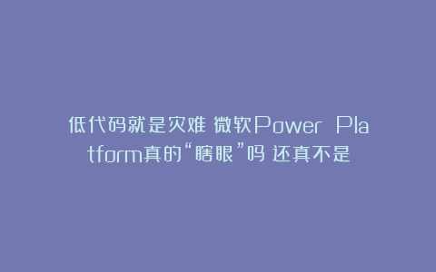 低代码就是灾难？微软Power Platform真的“瞎眼”吗？还真不是